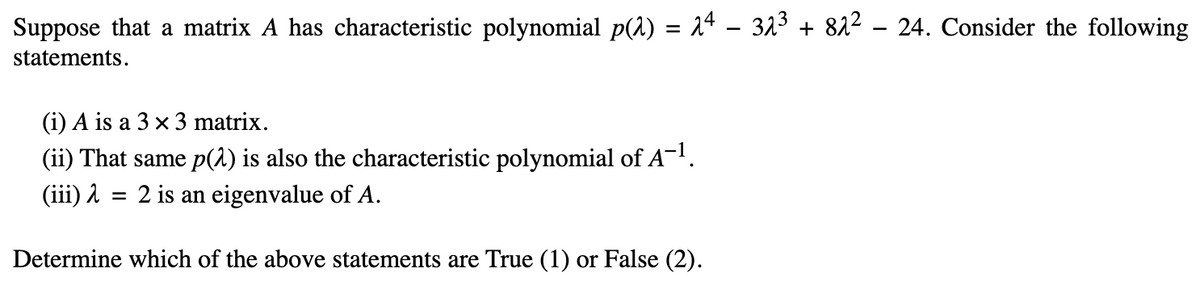 Suppose that a matrix A has characteristic polynomial p(^) = 2ª − 3λ³ + 8λ² – 24. Consider the following
statements.
(i) A is a 3 x 3 matrix.
(ii) That same p(2) is also the characteristic polynomial of A¯¹.
(iii)
2 is an eigenvalue of A.
Determine which of the above statements are True (1) or False (2).