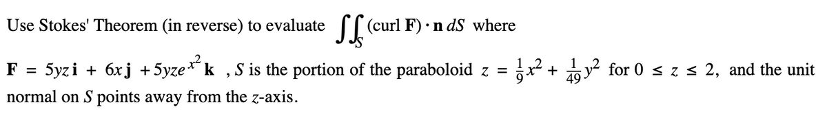 Use Stokes' Theorem (in reverse) to evaluate (curl F) • ndS where
F =
5yzi + 6xj +5yze*²k,S is the portion of the paraboloid
normal on S points away from the z-axis.
= x² +
9
y² for 0 ≤ z ≤ 2, and the unit