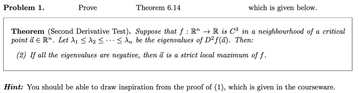 Problem 1.
Prove
Theorem 6.14
which is given below.
Theorem (Second Derivative Test). Suppose that ƒ : R³ → R is C³ in a neighbourhood of a critical
point a = Rn. Let λ1 ≤ №2 < ... < An be the eigenvalues of D²f(a). Then:
(2) If all the eigenvalues are negative, then a is a strict local maximum of f.
Hint: You should be able to draw inspiration from the proof of (1), which is given in the courseware.