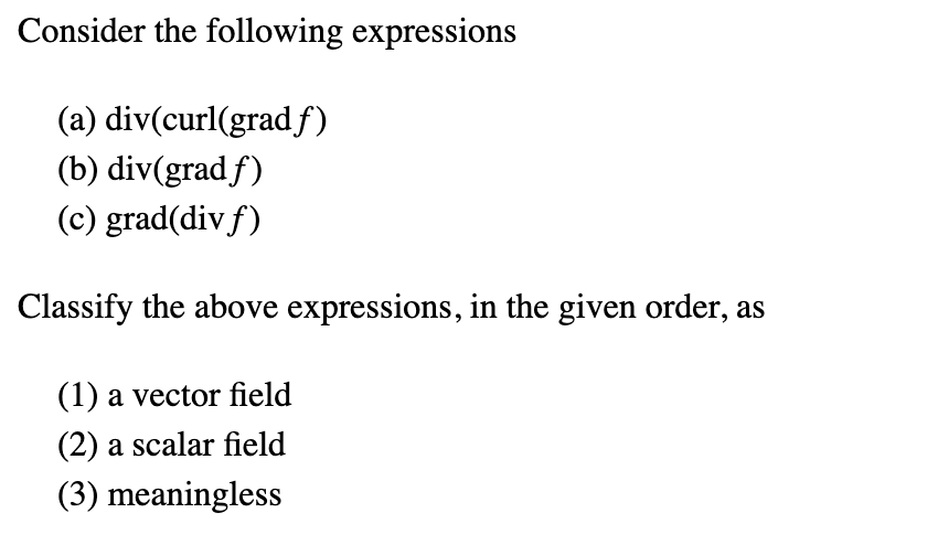 Consider the following expressions
(a) div(curl(gradƒ)
(b) div(gradf)
(c) grad(div f)
Classify the above expressions, in the given order, as
(1) a vector field
(2) a scalar field
(3) meaningless