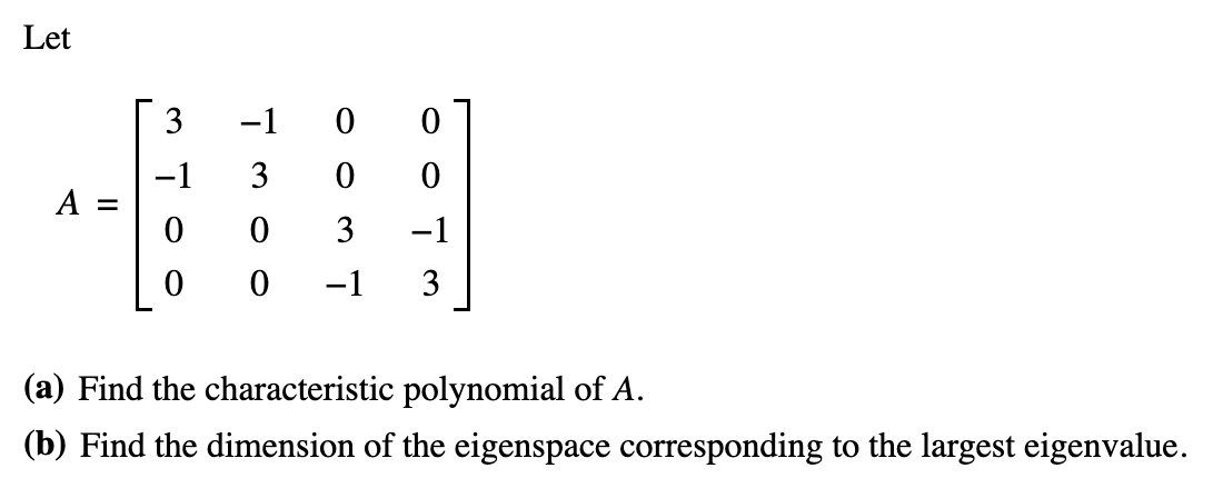 Let
A =
3
-1
0
0
-1 0
7300
0
0
3 -1
3
0
-1
(a) Find the characteristic polynomial of A.
(b) Find the dimension of the eigenspace corresponding to the largest eigenvalue.