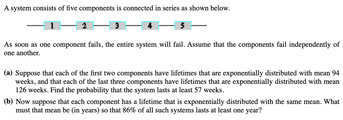A system consists of five components is connected in series as shown below.
5
As soon as one component fails, the entire system will fail. Assume that the components fail independently of
one another.
(a) Suppose that each of the first two components have lifetimes that are exponentially distributed with mean 94
weeks, and that each of the last three components have lifetimes that are exponentially distributed with mean
126 weeks. Find the probability that the system lasts at least 57 weeks.
(b) Now suppose that each component has a lifetime that is exponentially distributed with the same mean. What
must that mean be (in years) so that 86% of all such systems lasts at least one year?