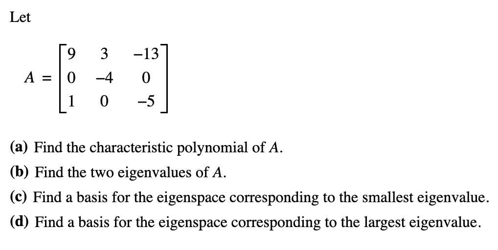 Let
A =
3
-4
-13
0
-5
(a) Find the characteristic polynomial of A.
(b) Find the two eigenvalues of A.
(c) Find a basis for the eigenspace corresponding to the smallest eigenvalue.
(d) Find a basis for the eigenspace corresponding to the largest eigenvalue.