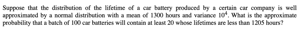 Suppose that the distribution of the lifetime of a car battery produced by a certain car company is well
approximated by a normal distribution with a mean of 1300 hours and variance 104. What is the approximate
probability that a batch of 100 car batteries will contain at least 20 whose lifetimes are less than 1205 hours?