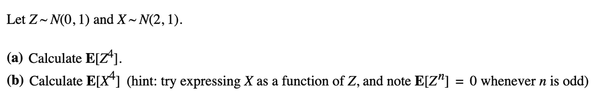 Let Z~ N(0, 1) and X~ N(2, 1).
(a) Calculate E[Z¹].
(b) Calculate E[X] (hint: try expressing X as a function of Z, and note E[Z] = 0 whenever n is odd)