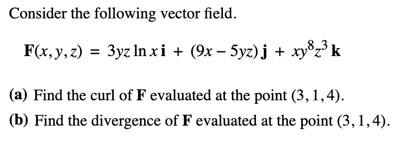 Consider the following vector field.
F(x, y, z) = 3yz lnxi + (9x− 5yz)j + xy³z³ k
(a) Find the curl of F evaluated at the point (3, 1,4).
(b) Find the divergence of F evaluated at the point (3, 1,4).