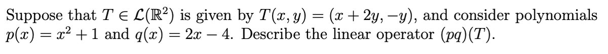 Suppose that TЄ L(R²) is given by T(x, y) = (x + 2y, −y), and consider polynomials
p(x):
=
= x² + 1 and q(x) = 2x - 4. Describe the linear operator (pq) (T).