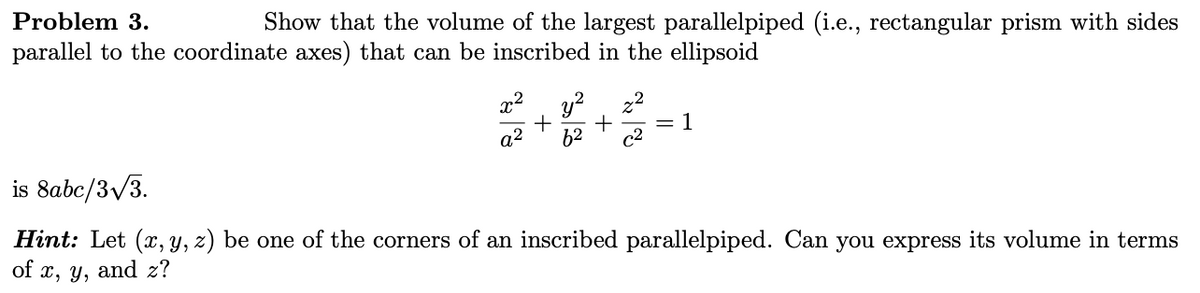 Problem 3.
Show that the volume of the largest parallelpiped (i.e., rectangular prism with sides
parallel to the coordinate axes) that can be inscribed in the ellipsoid
28
x2
+
y² z²
+
=
1
a²
62
c2
is 8abc/3√3.
Hint: Let (x, y, z) be one of the corners of an inscribed parallelpiped. Can you express its volume in terms
of x, y, and z?