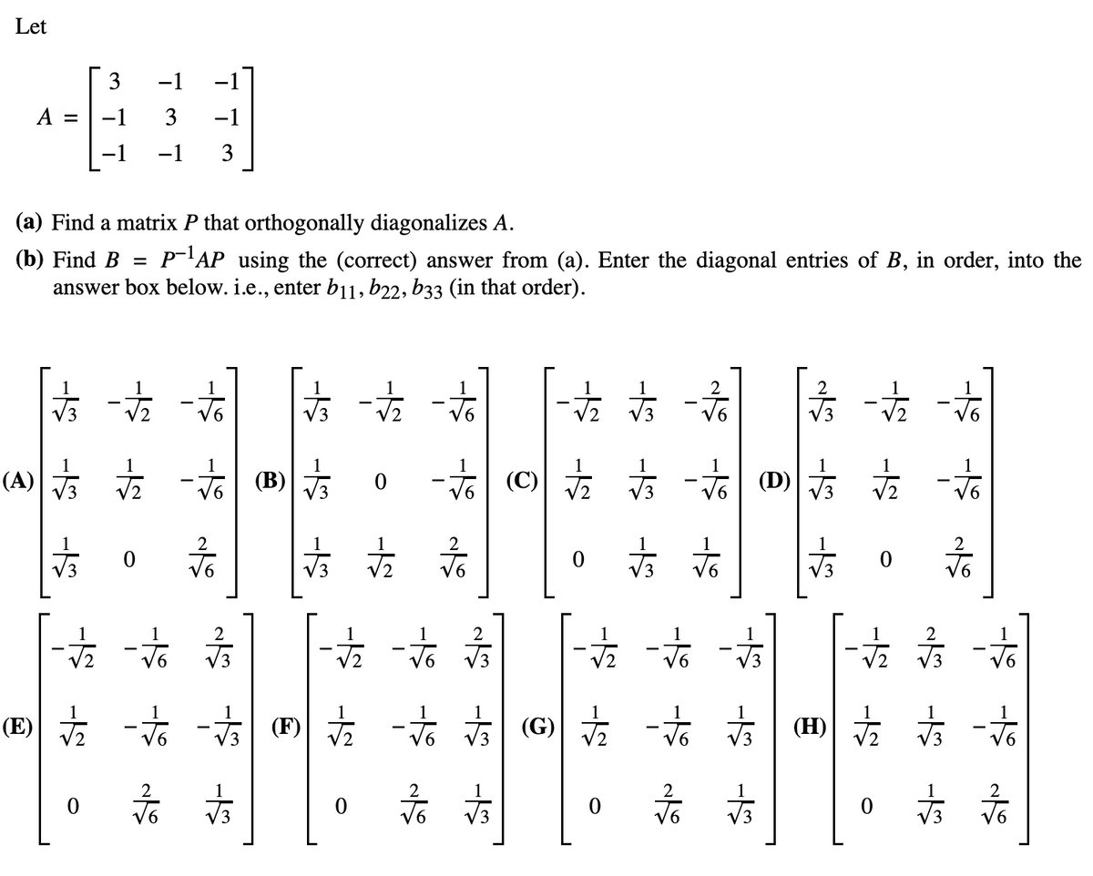 Let
3
A = -1
(a) Find a matrix P that orthogonally diagonalizes A.
(b) Find B = P-1AP using the (correct) answer from (a). Enter the diagonal entries of B, in order, into the
answer box below. i.e., enter b11, b22, b33 (in that order).
- - -
方站
(A) 站
-1
3 -1
-1 3
0
学学
-
(B)
外
is s
古
0
0
2
方方言 一站一站
站 文 一方面
六
2
各方
古方
论()言 - 方
VG (D)
小
0
古文
六
六六
%
as -5 -5
N
0
疗方
六六
一方
1
店 台
(H)
方言
小
0
看后
心心心
方
2
