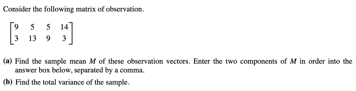 Consider the following matrix of observation.
9
5
5 14
3
13 9 3
(a) Find the sample mean M of these observation vectors. Enter the two components of M in order into the
answer box below, separated by a comma.
(b) Find the total variance of the sample.