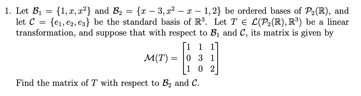 {1, x, x²} and B₂
1. Let B₁
{x − 3, x² − x − 1,2} be ordered bases of P₂ (R), and
let C =
{e₁,e2, e3} be the standard basis of R³. Let T € L(P₂(R), R³) be a linear
transformation, and suppose that with respect to B₁ and C, its matrix is given by
[1 1 1]
031
102
Find the matrix of T with respect to B₂ and C.
=
=
M(T)
=