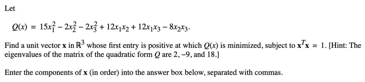 Let
Q(x) = 15x² – 2x² – 2x² + 12x1x2 + 12x1x3 – 8x2x3.
Find a unit vector x in R³ whose first entry is positive at which Q(x) is minimized, subject to x¹x = 1. [Hint: The
eigenvalues of the matrix of the quadratic form Q are 2, −9, and 18.]
Enter the components of x (in order) into the answer box below, separated with commas.