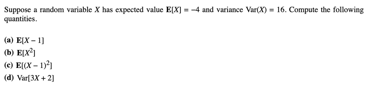 Suppose a random variable X has expected value E[X] = -4 and variance Var(X) = 16. Compute the following
quantities.
(a) E[X-1]
(b) E[X²]
(c) E[(x - 1)²]
(d) Var[3X + 2]