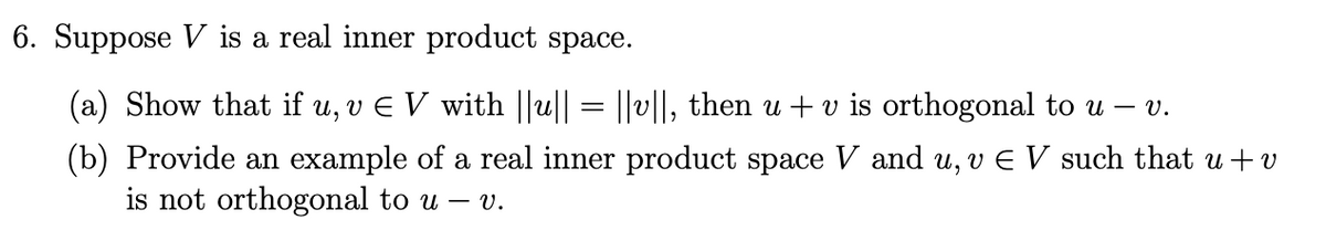 6. Suppose V is a real inner product space.
(a) Show that if u, v € V with ||u|| = ||v||, then u + v is orthogonal to u – v.
(b) Provide an example of a real inner product space V and u, v Є V such that u + v
is not orthogonal to u - v.