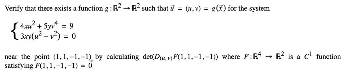 Verify that there exists a function g: R² → R² such that u = (u,v) = g(x) for the system
S4xu² + 5yv² = 9
3xy(u² - v²) = 0
near the point (1,1,-1,-1) by calculating det(D(u, v)F(1,1,-1,-1)) where F: R4
satisfying F(1,1,-1,-1) = 0
→>>>
R2 is a C¹ function