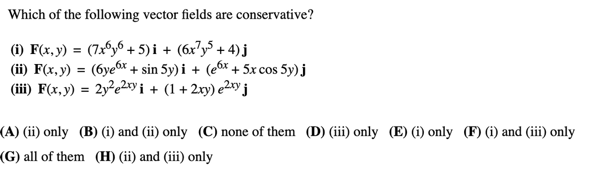 Which of the following vector fields are conservative?
(i) F(x, y) = (7x6y6 + 5)i + (6x7y5 + 4) j
(ii) F(x, y) = (6ye6x + sin 5y)i + (e6x + 5x cos 5y) j
(iii) F(x, y) = 2y²e²xy i + (1 + 2xy) e²xy j
(A) (ii) only (B) (i) and (ii) only (C) none of them (D) (iii) only (E) (i) only (F) (i) and (iii) only
(G) all of them (H) (ii) and (iii) only