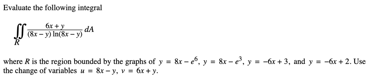 Evaluate the following integral
R
6x
(8x - y) In (8x - y)
dA
where R is the region bounded by the graphs of y =
the change of variables u = 8x − y, v =
6x + y.
8x – e6, y = 8x – e³, y = −6x + 3, and y
= -6x + 2. Use