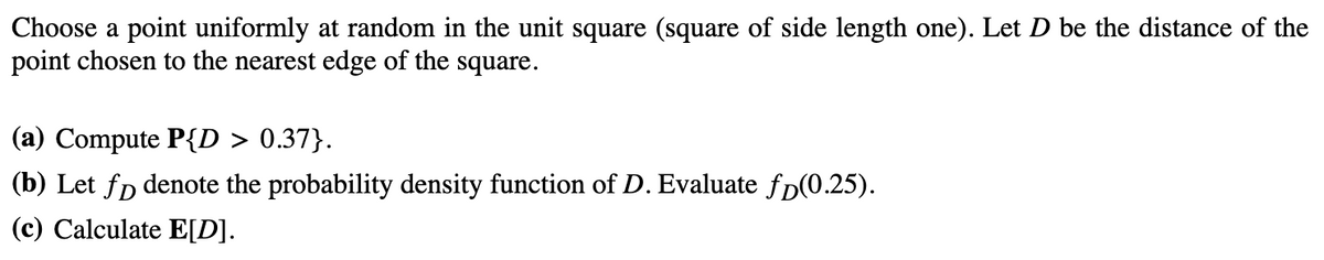Choose a point uniformly at random in the unit square (square of side length one). Let D be the distance of the
point chosen to the nearest edge of the square.
(a) Compute P{D > 0.37}.
(b) Let fo denote the probability density function of D. Evaluate fp(0.25).
(c) Calculate E[D].