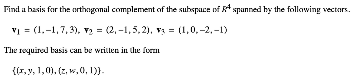 Find a basis for the orthogonal complement of the subspace of Rª spanned by the following vectors.
V1 =
(1,-1,7,3),
V2 = (2,-1,5,2), V3 =
(1, 0, -2, -1)
The required basis can be written in the form
{(x, y, 1, 0), (z, w, 0, 1)}.