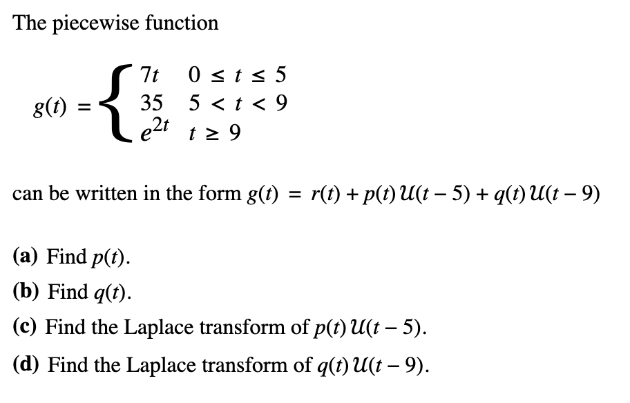 The piecewise function
g(t)
{}
7t
0 ≤t≤ 5
35
5<t< 9
e2t t≥ 9
-
can be written in the form g(t) = r(t) + p(t) U(t − 5) + q(t) U(t − 9)
(a) Find p(t).
(b) Find q(t).
-
(c) Find the Laplace transform of p(t) U(t − 5).
-
(d) Find the Laplace transform of q(t) U(t – 9).