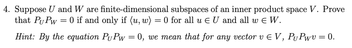 4. Suppose U and W are finite-dimensional subspaces of an inner product space V. Prove
that Pu Pw = 0 if and only if (u, w) = 0 for all u Є U and all w =Є W.
Hint: By the equation PuPw = 0, we mean that for any vector v Є V, PUPwv = 0.