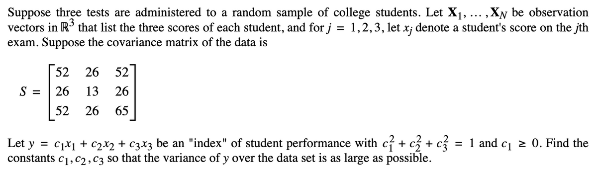 Suppose three tests are administered to a random sample of college students. Let X₁, ... ; ,XN be observation
vectors in R³ that list the three scores of each student, and for j = 1,2,3, let xj denote a student's score on the jth
exam. Suppose the covariance matrix of the data is
S =
52
26
52
26 52
13 26
26 65
Let y = C₁x1 + €2x2 + c3x3 be an "index" of student performance with c² + c3 + c3 = 1 and c₁ ≥ 0. Find the
constants C₁, C2, C3 so that the variance of y over the data set is as large as possible.