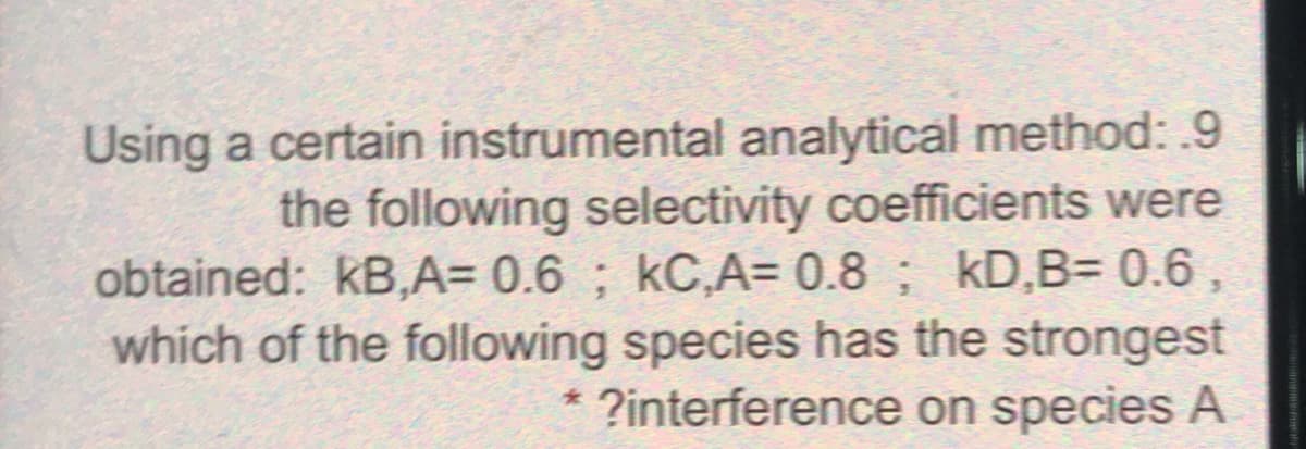 Using a certain instrumental analytical method: .9
the following selectivity coefficients were
obtained: kB,A= 0.6 ; kC,A= 0.8 ; kD,B= 0.6
which of the following species has the strongest
?interference on species A
