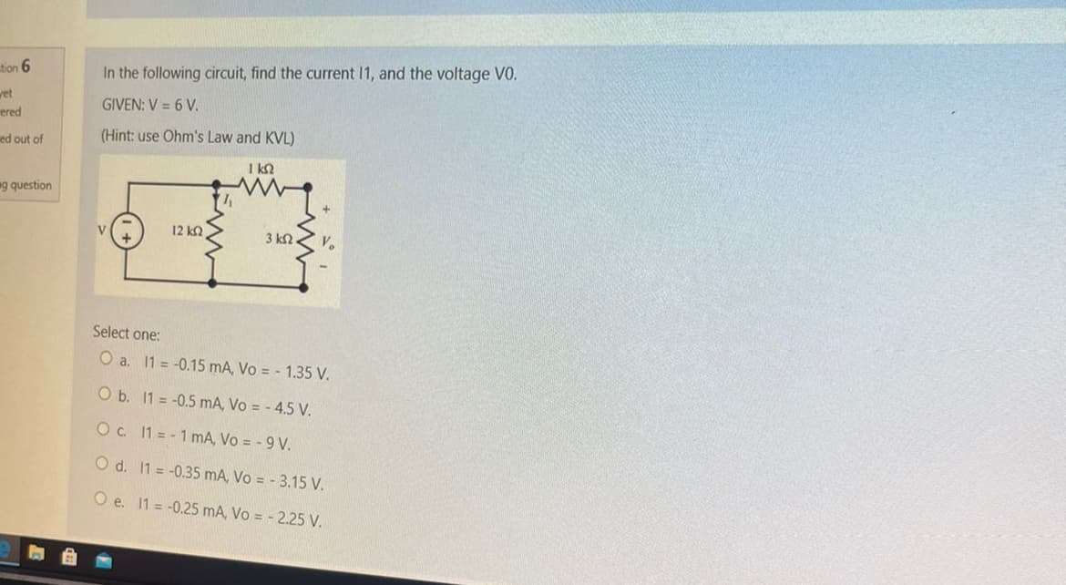 tion 6
yet
ered
ed out of
g question
In the following circuit, find the current 11, and the voltage VO.
GIVEN: V = 6 V.
(Hint: use Ohm's Law and KVL)
1 kn
12 ΚΩ
3 ΚΩ
Select one:
O a. 11 -0.15 mA, Vo = - 1.35 V.
O b. 11 = -0.5 mA, Vo = - 4.5 V.
O c. 11-1 mA, Vo = -9 V.
O d. 11
O e. 11
-0.35 mA, Vo = - 3.15 V.
-0.25 mA, Vo = -2.25 V.