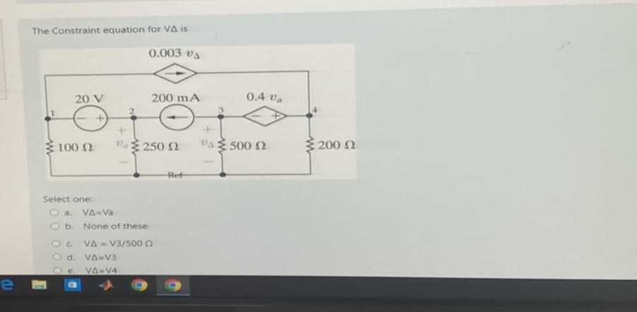 e
The Constraint equation for VA is
0.003 v
20 V
+
100 (2
Va250 2
Select one:
Oa.
VA-Va
O b. None of these
OC.
O d. VA-V3
Oe. VA-V4
200 mA
VA V3/500
Ref
0.4 Va
+
"Δ Σ 500 Ω
200 Ω