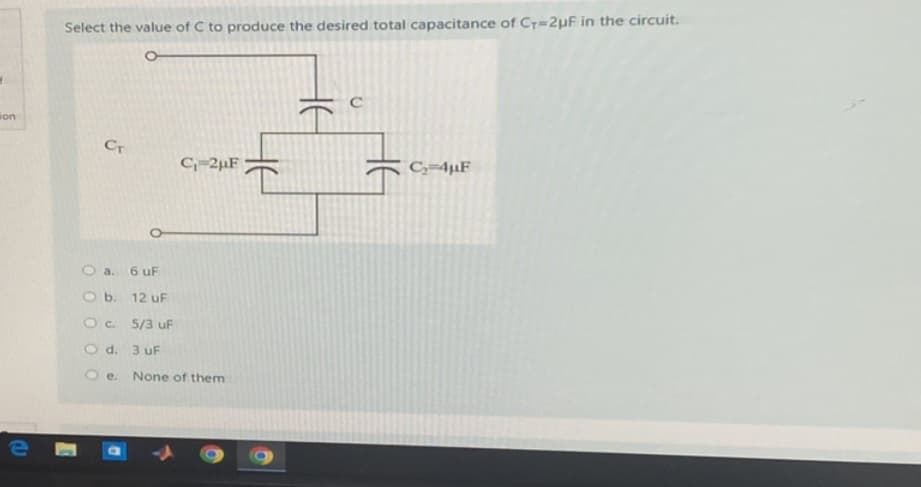 ion
e
Select the value of C to produce the desired total capacitance of C+=2μµF in the circuit.
CT
O a. 6 uF
O b. 12 uF
O c. 5/3 uF
O d.
O e.
C₁-2μF
3 uF
None of them
HE
C
C₂-4uF