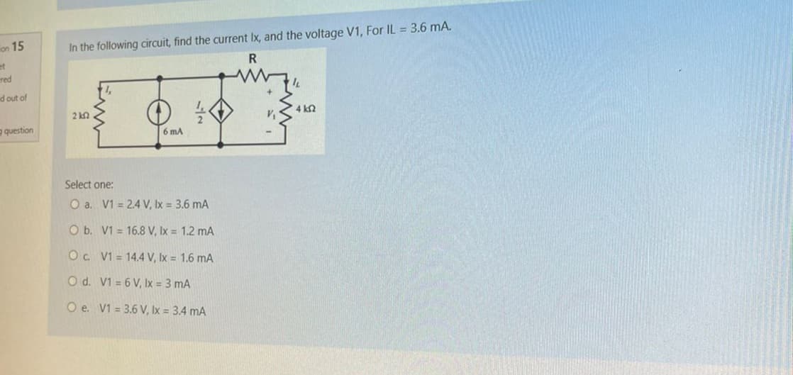 on 15
et
red
d out of
question
In the following circuit, find the current Ix, and the voltage V1, For IL = 3.6 mA.
R
2 k2
6 mA
Select one:
O a. V1 = 2.4 V, lx = 3.6 mA
O b. V1= 16.8 V, lx = 1.2 mA
Oc V1 = 14.4 V, lx = 1.6 mA
O d.
V1 = 6 V, Ix = 3 mA
O e. V1 = 3.6 V, lx = 3.4 mA
V₁
4 k