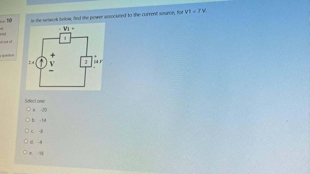 tion 10
ered
ed out of
question
In the network below, find the power associated to the current source, for V1 = 7 V.
V1 +
1
2A
Select one:
O a. -20
O b. -14
Oc. -8
O d. -4
O e. -18
2
14 V