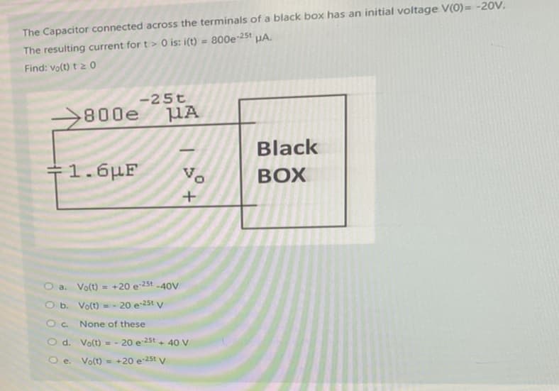 The Capacitor connected across the terminals of a black box has an initial voltage V(0)= -20V.
The resulting current for t> 0 is: i(t) = 800e-25 HA.
Find: vo(t) t≥ 0
00
800e
F1.6μF
-25t
μA
Vo
+
a. Vo(t) = +20 e-25t-40V
b. Vo(t)=- 20 e-25t V
None of these
Vo(t) = -20 e 25t+ 40 V
O c.
O d.
Oe. Vo(t) = +20 e-25 V
0
Black
BOX