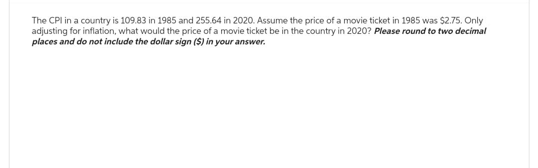 The CPI in a country is 109.83 in 1985 and 255.64 in 2020. Assume the price of a movie ticket in 1985 was $2.75. Only
adjusting for inflation, what would the price of a movie ticket be in the country in 2020? Please round to two decimal
places and do not include the dollar sign ($) in your answer.