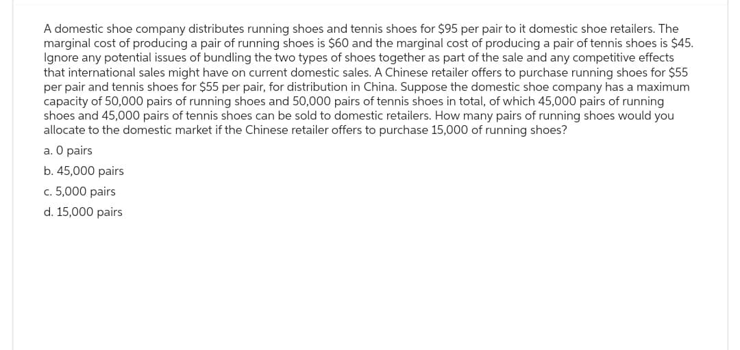 A domestic shoe company distributes running shoes and tennis shoes for $95 per pair to it domestic shoe retailers. The
marginal cost of producing a pair of running shoes is $60 and the marginal cost of producing a pair of tennis shoes is $45.
Ignore any potential issues of bundling the two types of shoes together as part of the sale and any competitive effects
that international sales might have on current domestic sales. A Chinese retailer offers to purchase running shoes for $55
per pair and tennis shoes for $55 per pair, for distribution in China. Suppose the domestic shoe company has a maximum
capacity of 50,000 pairs of running shoes and 50,000 pairs of tennis shoes in total, of which 45,000 pairs of running
shoes and 45,000 pairs of tennis shoes can be sold to domestic retailers. How many pairs of running shoes would you
allocate to the domestic market if the Chinese retailer offers to purchase 15,000 of running shoes?
a. O pairs
b. 45,000 pairs
c. 5,000 pairs
d. 15,000 pairs