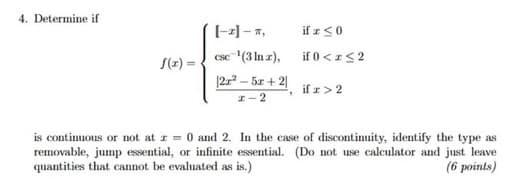 4. Determine if
[-2]-T,
csc ¹(3 ln z),
|2x² - 5x+21
I-2
1
if r ≤0
if 0 < x≤ 2
if z > 2
is continuous or not at z = 0 and 2. In the case of discontinuity, identify the type as
removable, jump essential, or infinite essential. (Do not use calculator and just leave
quantities that cannot be evaluated as is.)
(6 points)