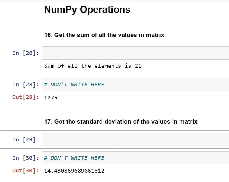 In [20]:
NumPy Operations
In [29]:
16. Get the sum of all the values in matrix
Sum of all the elements is 21
In [28]: # DON'T WRITE HERE
Out [28]: 1275
17. Get the standard deviation of the values in matrix
In [30] # DON'T WRITE HERE
Out [30]: 14.430869689661812