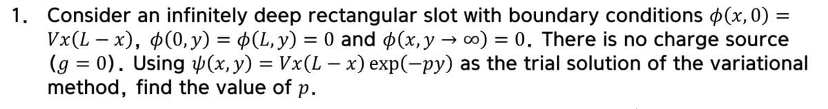 -
1. Consider an infinitely deep rectangular slot with boundary conditions (x, 0) =
Vx(L – x), (0, y) = $(L, y) = 0 and $(x,y → ∞) = 0. There is no charge source
(g = 0). Using y(x, y) = Vx(L-x) exp(-py) as the trial solution of the variational
method, find the value of p.
