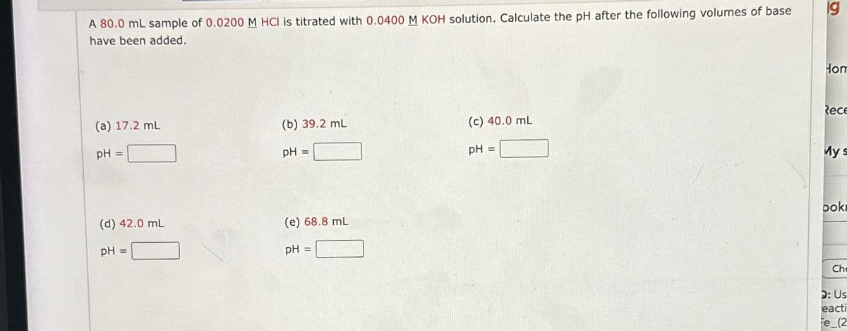 A 80.0 mL sample of 0.0200 M HCI is titrated with 0.0400 M KOH solution. Calculate the pH after the following volumes of base
have been added.
6
19
(a) 17.2 mL
(b) 39.2 mL
(c) 40.0 mL
pH=
pH=
pH
=
(d) 42.0 mL
(e) 68.8 mL
pH =
pH =
Hom
Rece
My s
ook
Ch
2: Us
eacti
Fe (2