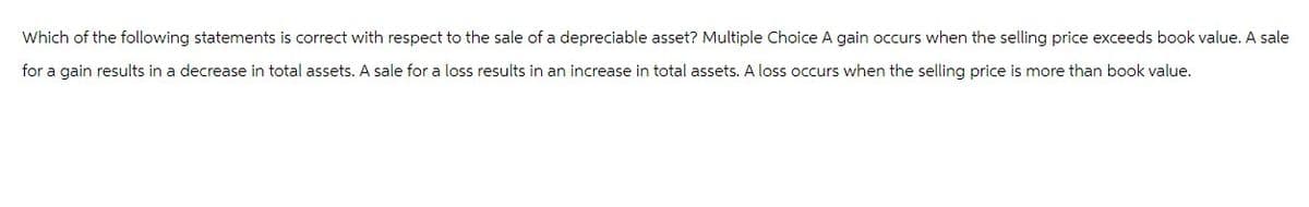 Which of the following statements is correct with respect to the sale of a depreciable asset? Multiple Choice A gain occurs when the selling price exceeds book value. A sale
for a gain results in a decrease in total assets. A sale for a loss results in an increase in total assets. A loss occurs when the selling price is more than book value.