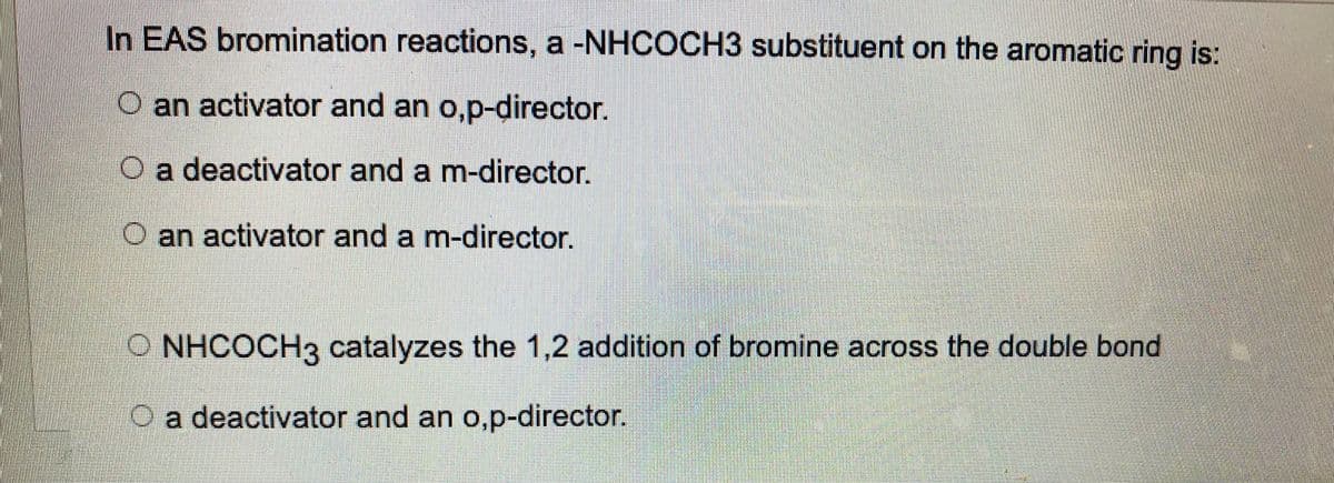 In EAS bromination reactions, a -NHCOCH3 substituent on the aromatic ring is:
O an activator and an o,p-director.
O a deactivator and a m-director.
an activator and a m-director.
NHCOCH3 catalyzes the 1,2 addition of bromine across the double bond
O a deactivator and an o,p-director.