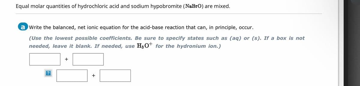 Equal molar quantities of hydrochloric acid and sodium hypobromite (NaBrO) are mixed.
a write the balanced, net ionic equation for the acid-base reaction that can, in principle, occur.
(Use the lowest possible coefficients. Be sure to specify states such as (aq) or (s). If a box is not
needed, leave it blank. If needed, use H3O+ for the hydronium ion.)
+
+