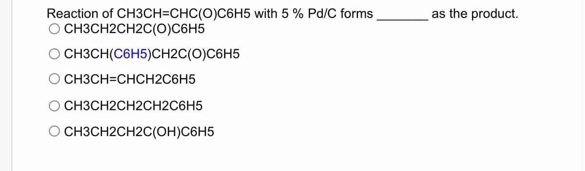 Reaction of CH3CH=CHC(O)C6H5 with 5 % Pd/C forms
O CH3CH2CH2C(O)C6H5
CH3CH(C6H5)CH2C(O)C6H5
O CH3CH=CHCH2C6H5
O CH3CH2CH2CH2C6H5
O CH3CH2CH2C(OH)C6H5
as the product.