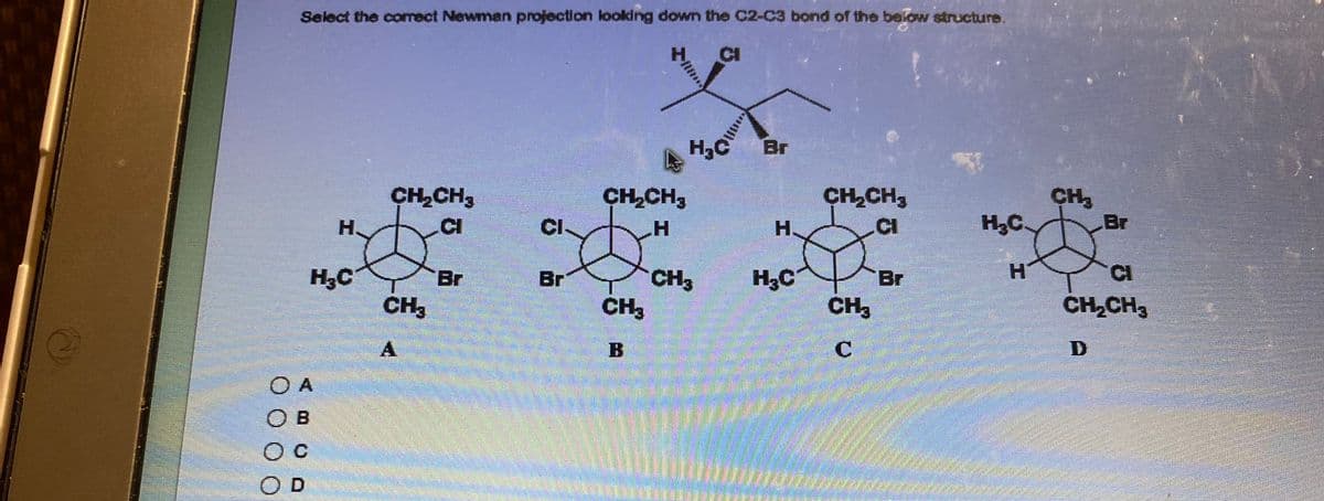 Select the correct Newman projection looking down the C2-C3 bond of the below structure.
H
H₂C
O A
OB
O C
D
CH₂CH3
CI
CH3
A
Br
CI
Br
CH₂CH3
H
CH₂
H₂C Br
CH3
CH₂CH3
H
*
H₂C
Br
CH3
C
H₂C
H
CH₂
Br
CI
CH₂CH3