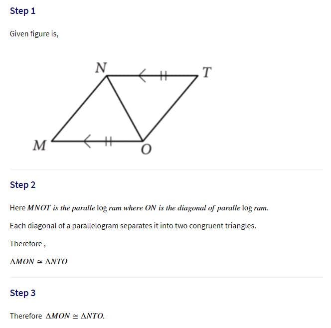 Step 1
Given figure is,
N
M
Step 2
Here MNOT is the paralle log ram where ON is the diagonal of paralle log ram.
Each diagonal of a parallelogram separates it into two congruent triangles.
Therefore,
ΔΜΟΝ ΔΝΤΟ
Step 3
Therefore ΔΜΟΝ -ΔΝΤΟ
