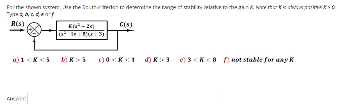 For the shown system, Use the Routh criterion to determine the range of stability relative to the gain K. Note that K is always positive K> 0.
Type a, b, c, d, e or f
R(s)
C(s)
K(s² + 2s)
(s²–4s + 8)(s + 3)
а) 1 < К <5
b) K > 5
c) 0 < K < 4
d) к > 3
e) 3 < K < 8 f) not stable for any K
Answer:
