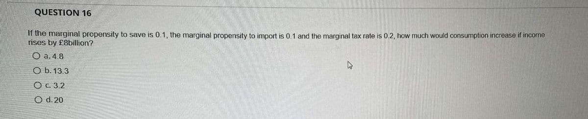 QUESTION 16
If the marginal propensity to save is 0.1, the marginal propensity to import is 0.1 and the marginal tax rate is 0.2, how much would consumption increase if income
rises by £8billion?
O a. 4.8
O b. 13.3
O c. 3.2
O d. 20
4
