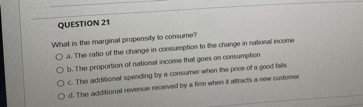 QUESTION 21
What is the marginal propensity to consume?
a. The ratio of the change in consumption to the change in national income
O b. The proportion of national income that goes on consumption
O c. The additional spending by a consumer when the price of a good falls
O d. The additional revenue received by a firm when it attracts a new customer