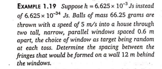 EXAMPLE 1.19 Suppose h = 6.625 × 10- Js instead
of 6.625 x 10* Js. Balls of mass 66.25 grams are
thrown with a speed of 5 m/s into a house through
two tall, narrow, parallel windows spaced 0.6 m
apart, the choice of window as target being random
at each toss. Determine the spacing between the
fringes that would be formed on a wall 12 m behind
the windows.
