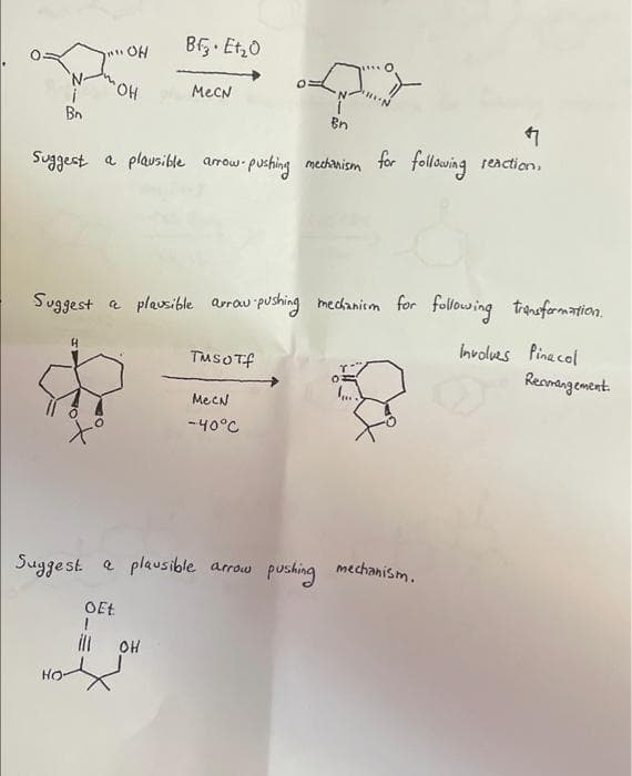 Bf Et,0
OH
'N-
HO.
MecN
Bn
Bn
Suggest a plausible arow pushing medchanism for following reaction.
Suggest a plavsible arrau pushing medanicm for following transformation.
Involves Pine col
Reamangement.
TusOTf
MecN
-40°C
Suggest e plausible arrow pushing mechanism.
OEt
ll
OH
HO-

